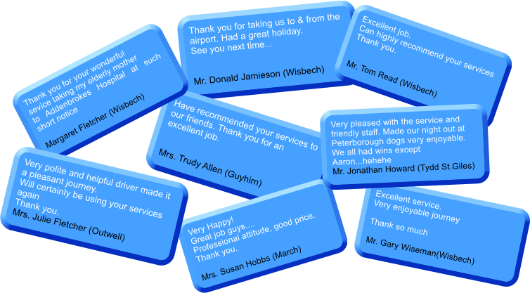 Thank you for taking us to & from the airport. Had a great holiday. See you next time...   Mr. Donald Jamieson (Wisbech) Have recommended your services to our friends. Thank you for an excellent job.  Mrs. Trudy Allen (Guyhirn) Excellent job.  Can highly recommend your services Thank you.   Mr. Tom Read (Wisbech) Thank you for your wonderful sevice taking my elderly mother to Addenbrokes Hospital at such short notice  Margaret Fletcher (Wisbech) Very Happy!Great job guys....  Professional attitude, good price. Thank you.  Mrs. Susan Hobbs (March) Very polite and helpful driver made it a pleasant journey.Will certainly be using your services again Thank you. Mrs. Julie Fletcher (Outwell) Excellent service. Very enjoyable journey  Thank so much  Mr. Gary Wiseman(Wisbech) Very pleased with the service and friendly staff. Made our night out at Peterborough dogs very enjoyable. We all had wins except Aaron...hehehe Mr. Jonathan Howard (Tydd St.Giles)